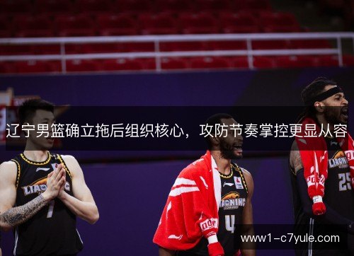 辽宁男篮确立拖后组织核心，攻防节奏掌控更显从容